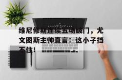 关于维尼修斯连续五场破门，尤文图斯主帅直言：这小子挡不住！的信息