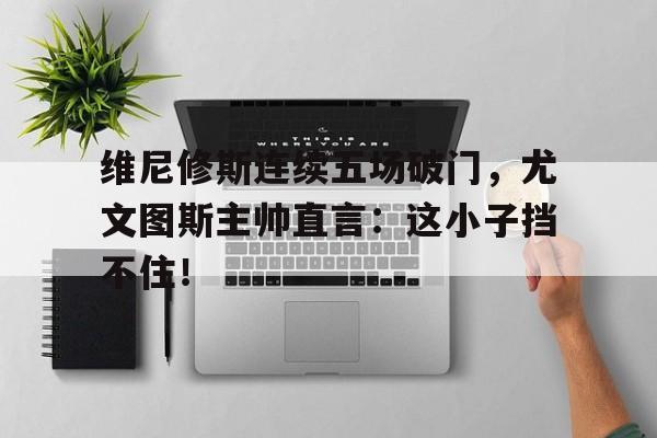 关于维尼修斯连续五场破门，尤文图斯主帅直言：这小子挡不住！的信息